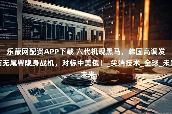 乐蒙网配资APP下载 六代机现黑马,韩国高调发布无尾翼隐身战机,对标中美俄!_尖端技术_全球_未来