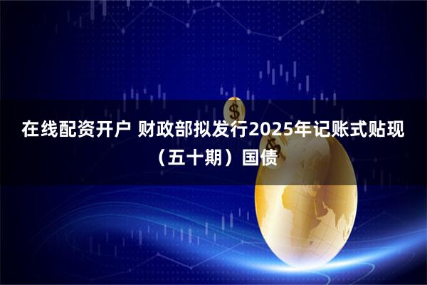 在线配资开户 财政部拟发行2025年记账式贴现（五十期）国债