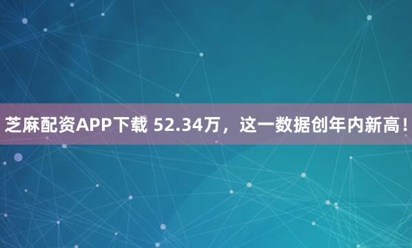 芝麻配资APP下载 52.34万，这一数据创年内新高！