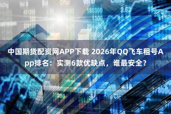 中国期货配资网APP下载 2026年QQ飞车租号App排名：实测6款优缺点，谁最安全？